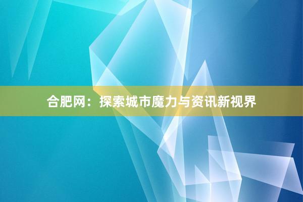 合肥网：探索城市魔力与资讯新视界