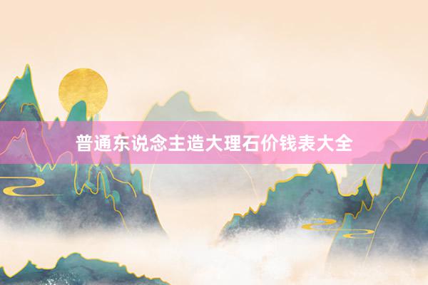 普通东说念主造大理石价钱表大全