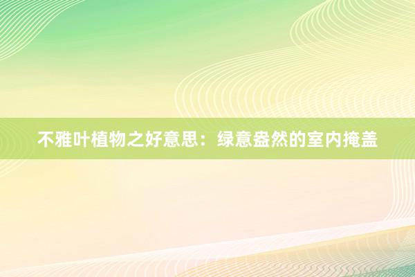 不雅叶植物之好意思：绿意盎然的室内掩盖