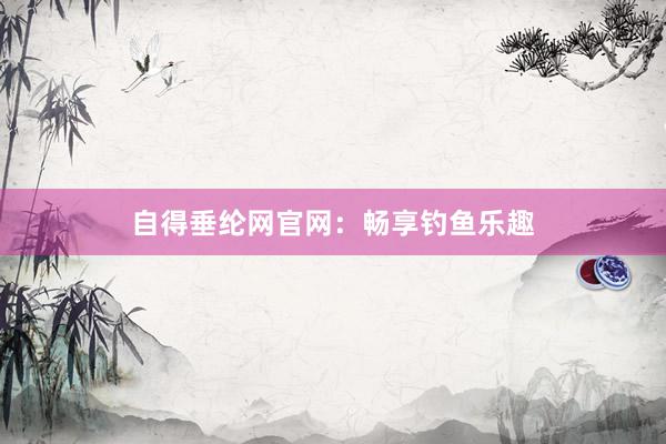 自得垂纶网官网：畅享钓鱼乐趣