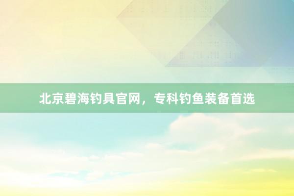 北京碧海钓具官网，专科钓鱼装备首选
