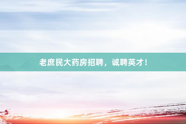 老庶民大药房招聘，诚聘英才！
