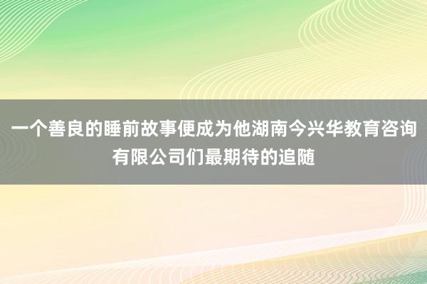 一个善良的睡前故事便成为他湖南今兴华教育咨询有限公司们最期待的追随