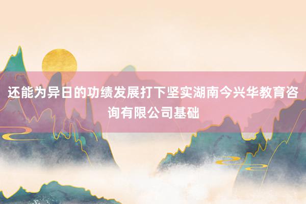 还能为异日的功绩发展打下坚实湖南今兴华教育咨询有限公司基础
