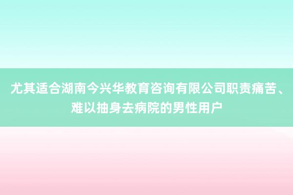 尤其适合湖南今兴华教育咨询有限公司职责痛苦、难以抽身去病院的男性用户